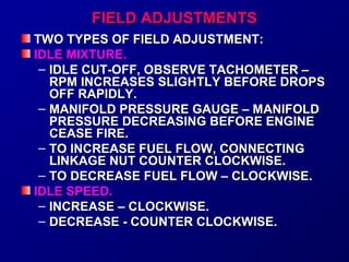 FFIIEELLDD AADDJJUUSSTTMMEENNTTSS 
TTWWOO TTYYPPEESS OOFF FFIIEELLDD AADDJJUUSSTTMMEENNTT:: 
IIDDLLEE MMIIXXTTUURREE.. 
– IIDDLLEE CCUUTT--OOFFFF,, OOBBSSEERRVVEE TTAACCHHOOMMEETTEERR –– 
RRPPMM IINNCCRREEAASSEESS SSLLIIGGHHTTLLYY BBEEFFOORREE DDRROOPPSS 
OOFFFF RRAAPPIIDDLLYY.. 
– MMAANNIIFFOOLLDD PPRREESSSSUURREE GGAAUUGGEE –– MMAANNIIFFOOLLDD 
PPRREESSSSUURREE DDEECCRREEAASSIINNGG BBEEFFOORREE EENNGGIINNEE 
CCEEAASSEE FFIIRREE.. 
– TTOO IINNCCRREEAASSEE FFUUEELL FFLLOOWW,, CCOONNNNEECCTTIINNGG 
LLIINNKKAAGGEE NNUUTT CCOOUUNNTTEERR CCLLOOCCKKWWIISSEE.. 
– TTOO DDEECCRREEAASSEE FFUUEELL FFLLOOWW –– CCLLOOCCKKWWIISSEE.. 
IIDDLLEE SSPPEEEEDD.. 
– IINNCCRREEAASSEE –– CCLLOOCCKKWWIISSEE.. 
– DDEECCRREEAASSEE -- CCOOUUNNTTEERR CCLLOOCCKKWWIISSEE.. 
 