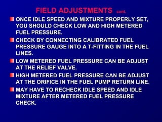 FFIIEELLDD AADDJJUUSSTTMMEENNTTSS ccoonntt.. 
ONCE IDLE SPEED AND MMIIXXTTUURREE PPRROOPPEERRLLYY SSEETT,, 
YYOOUU SSHHOOUULLDD CCHHEECCKK LLOOWW AANNDD HHIIGGHH MMEETTEERREEDD 
FFUUEELL PPRREESSSSUURREE.. 
CCHHEECCKK BBYY CCOONNNNEECCTTIINNGG CCAALLIIBBRRAATTEEDD FFUUEELL 
PPRREESSSSUURREE GGAAUUGGEE IINNTTOO AA TT--FFIITTTTIINNGG IINN TTHHEE FFUUEELL 
LLIINNEESS.. 
LLOOWW MMEETTEERREEDD FFUUEELL PPRREESSSSUURREE CCAANN BBEE AADDJJUUSSTT 
AATT TTHHEE RREELLIIEEFF VVAALLVVEE.. 
HHIIGGHH MMEETTEERREEDD FFUUEELL PPRREESSSSUURREE CCAANN BBEE AADDJJUUSSTT 
AATT TTHHEE OORRIIFFIICCEE IINN TTHHEE FFUUEELL PPUUMMPP RREETTUURRNN LLIINNEE.. 
MMAAYY HHAAVVEE TTOO RREECCHHEECCKK IIDDLLEE SSPPEEEEDD AANNDD IIDDLLEE 
MMIIXXTTUURREE AAFFTTEERR MMEETTEERREEDD FFUUEELL PPRREESSSSUURREE 
CCHHEECCKK.. 
 