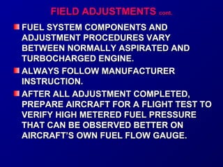 FFIIEELLDD AADDJJUUSSTTMMEENNTTSS ccoonntt.. 
FUEL SYSTEM CCOOMMPPOONNEENNTTSS AANNDD 
AADDJJUUSSTTMMEENNTT PPRROOCCEEDDUURREESS VVAARRYY 
BBEETTWWEEEENN NNOORRMMAALLLLYY AASSPPIIRRAATTEEDD AANNDD 
TTUURRBBOOCCHHAARRGGEEDD EENNGGIINNEE.. 
AALLWWAAYYSS FFOOLLLLOOWW MMAANNUUFFAACCTTUURREERR 
IINNSSTTRRUUCCTTIIOONN.. 
AAFFTTEERR AALLLL AADDJJUUSSTTMMEENNTT CCOOMMPPLLEETTEEDD,, 
PPRREEPPAARREE AAIIRRCCRRAAFFTT FFOORR AA FFLLIIGGHHTT TTEESSTT TTOO 
VVEERRIIFFYY HHIIGGHH MMEETTEERREEDD FFUUEELL PPRREESSSSUURREE 
TTHHAATT CCAANN BBEE OOBBSSEERRVVEEDD BBEETTTTEERR OONN 
AAIIRRCCRRAAFFTT’’SS OOWWNN FFUUEELL FFLLOOWW GGAAUUGGEE.. 
 