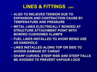 LLIINNEESS & FFIITTTTIINNGGSS CCOONNTT.. 
– ALSO TO RREELLIIEEVVEESS TTEENNSSIIOONN DDUUEE TTOO 
EEXXPPAANNSSIIOONN AANNDD CCOONNTTRRAACCTTIIOONN CCAAUUSSEE BBYY 
TTEEMMPPEERRAATTUURREE AANNDD PPRREESSSSUURREE 
– MMEETTAALL LLIINNEESS EELLEECCTTRRIICCAALLLLYY BBOONNDDEEDD AATT 
SSTTRRUUCCTTUURREE AATTTTAACCHHMMEENNTT PPOOIINNTT WWIITTHH 
BBOONNDDEEDD CCUUSSHHIIOONNEEDD CCLLAAMMPPSS 
– FFUUEELL LLIINNEESS IINNSSTTAALLLLEEDD TTOO AAVVOOIIDD BBEEIINNGG UUSSEE 
AASS HHAANNDDHHOOLLDD 
– LLIINNEESS IINNSSTTAALLLLEEDD AALLOONNGG TTOOPP OORR SSIIDDEE TTOO 
AAVVOOIIDDSS DDAAMMAAGGEE BBYY CCAARRGGOO 
– SSHHAARRPP CCUURRVVEESS,, SSTTEEEEPP RRIISSEE AANNDD SSTTEEEEPP FFAALLLLSS 
BBEE AAVVOOIIDDEEDD TTOO PPRREEVVEENNTT VVAAPPOOUURR LLOOCCKK 
 