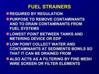 FFUUEELL SSTTRRAAIINNEERRSS 
RREEQQUUIIRREEDD BBYY RREEGGUULLAATTIIOONN 
PPUURRPPOOSSEE TTOO RREEMMOOVVEE CCOONNTTAAMMIINNAANNTTSS 
AANNDD TTOO DDRRAAIINN CCOONNTTAAMMIINNAANNTTSS FFRROOMM 
FFUUEELL SSYYSSTTEEMMSS 
LLOOWWEESSTT PPOOIINNTT BBEETTWWEEEENN TTAANNKKSS AANNDD 
MMEETTEERRIINNGG DDEEVVIICCEE OORR EEDDPP 
LLOOWW PPOOIINNTT CCOOLLLLEECCTT WWAATTEERR AANNDD 
CCOONNTTAAMMIINNAANNTTSS AATT SSEEDDIIMMEENNTTSS BBOOWWLLSS SSOO 
TTHHAATT IITT CCAANN BBEE DDRRAAIINNEEDD FFRROOMM 
AALLSSOO AACCTTSS AASS AA FFIILLTTEERRIINNGG BBYY FFIINNEE MMEESSHH 
WWIIRREE SSCCRREEEENN OORR FFIILLTTEERR EELLEEMMEENNTTSS 
 