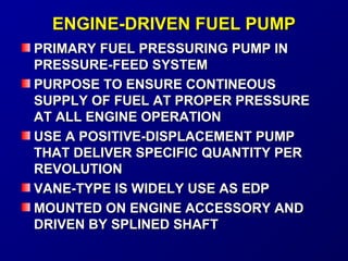 EENNGGIINNEE--DDRRIIVVEENN FFUUEELL PPUUMMPP 
PPRRIIMMAARRYY FFUUEELL PPRREESSSSUURRIINNGG PPUUMMPP IINN 
PPRREESSSSUURREE--FFEEEEDD SSYYSSTTEEMM 
PPUURRPPOOSSEE TTOO EENNSSUURREE CCOONNTTIINNEEOOUUSS 
SSUUPPPPLLYY OOFF FFUUEELL AATT PPRROOPPEERR PPRREESSSSUURREE 
AATT AALLLL EENNGGIINNEE OOPPEERRAATTIIOONN 
UUSSEE AA PPOOSSIITTIIVVEE--DDIISSPPLLAACCEEMMEENNTT PPUUMMPP 
TTHHAATT DDEELLIIVVEERR SSPPEECCIIFFIICC QQUUAANNTTIITTYY PPEERR 
RREEVVOOLLUUTTIIOONN 
VVAANNEE--TTYYPPEE IISS WWIIDDEELLYY UUSSEE AASS EEDDPP 
MMOOUUNNTTEEDD OONN EENNGGIINNEE AACCCCEESSSSOORRYY AANNDD 
DDRRIIVVEENN BBYY SSPPLLIINNEEDD SSHHAAFFTT 
 