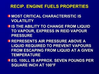 RREECCIIPP.. EENNGGIINNEE FFUUEELLSS PPRROOPPEERRTTIIEESS 
MMOOSSTT CCRRIITTIICCAALL CCHHAARRAACCTTEERRIISSTTIICC IISS 
VVOOLLAATTIILLIITTYY 
IISS TTHHEE AABBIILLIITTYY TTOO CCHHAANNGGEE FFRROOMM LLIIQQUUIIDD 
TTOO VVAAPPOOUURR,, EEXXPPRREESSSS IINN RREEIIDD VVAAPPOOUURR 
PPRREESSSSUURREE 
RREEPPRREESSEENNTTSS AAIIRR PPRREESSSSUURREE AABBOOVVEE AA 
LLIIQQUUIIDD RREEQQUUIIRREEDD TTOO PPRREEVVEENNTT VVAAPPOOUURRSS 
FFRROOMM EESSCCAAPPIINNGG FFRROOMM LLIIQQUUIIDD AATT AA GGIIVVEENN 
TTEEMMPPEERRAATTUURREE 
EEGG.. 110000LLLL IISS AAPPPPRROOXX.. SSEEVVEENN PPOOUUNNDDSS PPEERR 
SSQQUUAARREE IINNCCHH AATT 110000°°FF 
 