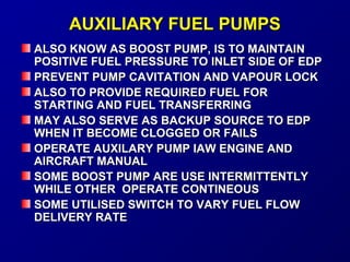AAUUXXIILLIIAARRYY FFUUEELL PPUUMMPPSS 
AALLSSOO KKNNOOWW AASS BBOOOOSSTT PPUUMMPP,, IISS TTOO MMAAIINNTTAAIINN 
PPOOSSIITTIIVVEE FFUUEELL PPRREESSSSUURREE TTOO IINNLLEETT SSIIDDEE OOFF EEDDPP 
PPRREEVVEENNTT PPUUMMPP CCAAVVIITTAATTIIOONN AANNDD VVAAPPOOUURR LLOOCCKK 
AALLSSOO TTOO PPRROOVVIIDDEE RREEQQUUIIRREEDD FFUUEELL FFOORR 
SSTTAARRTTIINNGG AANNDD FFUUEELL TTRRAANNSSFFEERRRRIINNGG 
MMAAYY AALLSSOO SSEERRVVEE AASS BBAACCKKUUPP SSOOUURRCCEE TTOO EEDDPP 
WWHHEENN IITT BBEECCOOMMEE CCLLOOGGGGEEDD OORR FFAAIILLSS 
OOPPEERRAATTEE AAUUXXIILLAARRYY PPUUMMPP IIAAWW EENNGGIINNEE AANNDD 
AAIIRRCCRRAAFFTT MMAANNUUAALL 
SSOOMMEE BBOOOOSSTT PPUUMMPP AARREE UUSSEE IINNTTEERRMMIITTTTEENNTTLLYY 
WWHHIILLEE OOTTHHEERR OOPPEERRAATTEE CCOONNTTIINNEEOOUUSS 
SSOOMMEE UUTTIILLIISSEEDD SSWWIITTCCHH TTOO VVAARRYY FFUUEELL FFLLOOWW 
DDEELLIIVVEERRYY RRAATTEE 
 