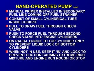 HHAANNDD--OOPPEERRAATTEEDD PPUUMMPP CCOONNTT 
MANUAL PPRRIIMMEERR IINNSSTTAALLLLEEDD IINN SSEECCOONNDDAARRYY 
FFUUEELL LLIINNEE CCOOMMIINNGG OOFFFF FFUUEELL SSTTRRAAIINNEERR 
CCOONNSSIISSTT OOFF SSMMAALLLL CCYYLLIINNDDRRIICCAALL TTUUBBEE 
IINNSSIIDDEE CCOOCCKKPPIITT 
PPUULLLL TTOO DDRRAAWW FFUUEELL TTHHRROOUUGGHH CCHHEECCKK 
VVAALLVVEE 
PPUUSSHH TTOO FFOORRCCEE FFUUEELL TTHHRROOUUGGHH SSEECCOONNDD 
CCHHEECCKK VVAALLVVEE IINNTTOO EENNGGIINNEE CCYYLLIINNDDEERRSS 
OONN RRAADDIIAALL EENNGGIINNEE TTOO TTOOPP CCYYLLIINNDDEERR OONNLLYY 
TTOO PPRREEVVEENNTT LLIIQQUUIIDD LLOOCCKK OOFF BBOOTTTTOOMM 
CCYYLLIINNDDEERRSS 
WWHHEENN NNOOTT IINN UUSSEE,, KKEEEEPP IITT ‘‘IINN’’ AANNDD LLOOCCKK TTOO 
PPRREEVVEENNTT SSUUCCTTIIOONN CCAAUUSSIINNGG EEXXTTRREEMMEE RRIICCHH 
MMIIXXTTUURREE AANNDD EENNGGIINNEE RRUUNN RROOUUGGHH OORR SSTTOOPP 
 