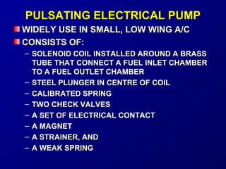 PPUULLSSAATTIINNGG EELLEECCTTRRIICCAALL PPUUMMPP 
WWIIDDEELLYY UUSSEE IINN SSMMAALLLL,, LLOOWW WWIINNGG AA//CC 
CCOONNSSIISSTTSS OOFF:: 
– SSOOLLEENNOOIIDD CCOOIILL IINNSSTTAALLLLEEDD AARROOUUNNDD AA BBRRAASSSS 
TTUUBBEE TTHHAATT CCOONNNNEECCTT AA FFUUEELL IINNLLEETT CCHHAAMMBBEERR 
TTOO AA FFUUEELL OOUUTTLLEETT CCHHAAMMBBEERR 
– SSTTEEEELL PPLLUUNNGGEERR IINN CCEENNTTRREE OOFF CCOOIILL 
– CCAALLIIBBRRAATTEEDD SSPPRRIINNGG 
– TTWWOO CCHHEECCKK VVAALLVVEESS 
– AA SSEETT OOFF EELLEECCTTRRIICCAALL CCOONNTTAACCTT 
– AA MMAAGGNNEETT 
– AA SSTTRRAAIINNEERR,, AANNDD 
– AA WWEEAAKK SSPPRRIINNGG 
 