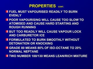 PPRROOPPEERRTTIIEESS CCOONNTT.. 
FFUUEELL MMUUSSTT VVAAPPOOUURRIISSEEDD RREEAADDIILLYY TTOO BBUURRNN 
EEVVEENNLLYY 
PPOOOORR VVAAPPOOUURRIISSIINNGG WWIILLLL CCAAUUSSEE TTOOOO SSLLOOWW TTOO 
AATTOOMMIISSEEDD AANNDD CCAAUUSSEE HHAARRDD SSTTAARRTTIINNGG AANNDD 
RROOUUGGHH RRUUNNNNIINNGG 
BBUUTT TTOOOO RREEAADDIILLYY WWIILLLL CCAAUUSSEE VVAAPPOOUURR LLOOCCKK 
AANNDD CCAARRBBUURREETTOORR IICCEE 
FFOORRMMUULLAATTEEDD TTOO BBUURRNN SSMMOOOOTTHHLLYY WWIITTHHOOUUTT 
DDEETTOONNAATTIIOONN OORR KKNNOOCCKKIINNGG 
GGRRAADDEE 8800 MMEEAANNSS 8800%% OOFF IISSOO--OOCCTTAANNEE TTOO 2200%% 
NNOORRMMAALL NNEEPPTTAANNEE 
TTWWOO NNUUMMBBEERR 110000//113300 MMEEAANNSS LLEEAANN//RRIICCHH MMIIXXTTUURREE 
 