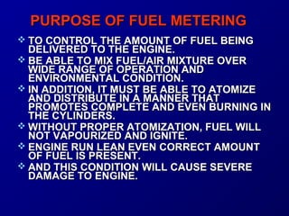 PPUURRPPOOSSEE OOFF FFUUEELL MMEETTEERRIINNGG 
 TTOO CCOONNTTRROOLL TTHHEE AAMMOOUUNNTT OOFF FFUUEELL BBEEIINNGG 
DDEELLIIVVEERREEDD TTOO TTHHEE EENNGGIINNEE.. 
 BBEE AABBLLEE TTOO MMIIXX FFUUEELL//AAIIRR MMIIXXTTUURREE OOVVEERR 
WWIIDDEE RRAANNGGEE OOFF OOPPEERRAATTIIOONN AANNDD 
EENNVVIIRROONNMMEENNTTAALL CCOONNDDIITTIIOONN.. 
 IINN AADDDDIITTIIOONN,, IITT MMUUSSTT BBEE AABBLLEE TTOO AATTOOMMIIZZEE 
AANNDD DDIISSTTRRIIBBUUTTEE IINN AA MMAANNNNEERR TTHHAATT 
PPRROOMMOOTTEESS CCOOMMPPLLEETTEE AANNDD EEVVEENN BBUURRNNIINNGG IINN 
TTHHEE CCYYLLIINNDDEERRSS.. 
WWIITTHHOOUUTT PPRROOPPEERR AATTOOMMIIZZAATTIIOONN,, FFUUEELL WWIILLLL 
NNOOTT VVAAPPOOUURRIIZZEEDD AANNDD IIGGNNIITTEE.. 
 EENNGGIINNEE RRUUNN LLEEAANN EEVVEENN CCOORRRREECCTT AAMMOOUUNNTT 
OOFF FFUUEELL IISS PPRREESSEENNTT.. 
 AANNDD TTHHIISS CCOONNDDIITTIIOONN WWIILLLL CCAAUUSSEE SSEEVVEERREE 
DDAAMMAAGGEE TTOO EENNGGIINNEE.. 
 