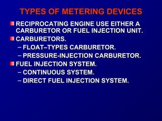 TTYYPPEESS OOFF MMEETTEERRIINNGG DDEEVVIICCEESS 
RREECCIIPPRROOCCAATTIINNGG EENNGGIINNEE UUSSEE EEIITTHHEERR AA 
CCAARRBBUURREETTOORR OORR FFUUEELL IINNJJEECCTTIIOONN UUNNIITT.. 
CCAARRBBUURREETTOORRSS.. 
– FFLLOOAATT––TTYYPPEESS CCAARRBBUURREETTOORR.. 
– PPRREESSSSUURREE--IINNJJEECCTTIIOONN CCAARRBBUURREETTOORR.. 
FFUUEELL IINNJJEECCTTIIOONN SSYYSSTTEEMM.. 
– CCOONNTTIINNUUOOUUSS SSYYSSTTEEMM.. 
– DDIIRREECCTT FFUUEELL IINNJJEECCTTIIOONN SSYYSSTTEEMM.. 
 