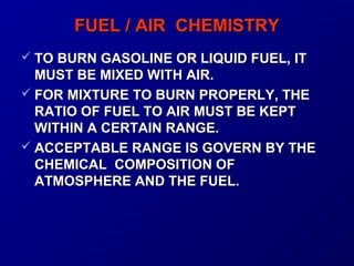 FFUUEELL // AAIIRR CCHHEEMMIISSTTRRYY 
 TTOO BBUURRNN GGAASSOOLLIINNEE OORR LLIIQQUUIIDD FFUUEELL,, IITT 
MMUUSSTT BBEE MMIIXXEEDD WWIITTHH AAIIRR.. 
 FFOORR MMIIXXTTUURREE TTOO BBUURRNN PPRROOPPEERRLLYY,, TTHHEE 
RRAATTIIOO OOFF FFUUEELL TTOO AAIIRR MMUUSSTT BBEE KKEEPPTT 
WWIITTHHIINN AA CCEERRTTAAIINN RRAANNGGEE.. 
 AACCCCEEPPTTAABBLLEE RRAANNGGEE IISS GGOOVVEERRNN BBYY TTHHEE 
CCHHEEMMIICCAALL CCOOMMPPOOSSIITTIIOONN OOFF 
AATTMMOOSSPPHHEERREE AANNDD TTHHEE FFUUEELL.. 
 