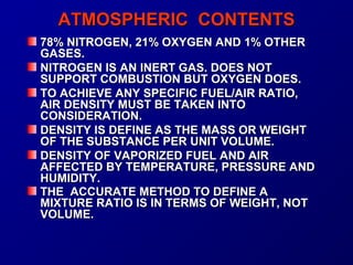 AATTMMOOSSPPHHEERRIICC CCOONNTTEENNTTSS 
7788%% NNIITTRROOGGEENN,, 2211%% OOXXYYGGEENN AANNDD 11%% OOTTHHEERR 
GGAASSEESS.. 
NNIITTRROOGGEENN IISS AANN IINNEERRTT GGAASS.. DDOOEESS NNOOTT 
SSUUPPPPOORRTT CCOOMMBBUUSSTTIIOONN BBUUTT OOXXYYGGEENN DDOOEESS.. 
TTOO AACCHHIIEEVVEE AANNYY SSPPEECCIIFFIICC FFUUEELL//AAIIRR RRAATTIIOO,, 
AAIIRR DDEENNSSIITTYY MMUUSSTT BBEE TTAAKKEENN IINNTTOO 
CCOONNSSIIDDEERRAATTIIOONN.. 
DDEENNSSIITTYY IISS DDEEFFIINNEE AASS TTHHEE MMAASSSS OORR WWEEIIGGHHTT 
OOFF TTHHEE SSUUBBSSTTAANNCCEE PPEERR UUNNIITT VVOOLLUUMMEE.. 
DDEENNSSIITTYY OOFF VVAAPPOORRIIZZEEDD FFUUEELL AANNDD AAIIRR 
AAFFFFEECCTTEEDD BBYY TTEEMMPPEERRAATTUURREE,, PPRREESSSSUURREE AANNDD 
HHUUMMIIDDIITTYY.. 
TTHHEE AACCCCUURRAATTEE MMEETTHHOODD TTOO DDEEFFIINNEE AA 
MMIIXXTTUURREE RRAATTIIOO IISS IINN TTEERRMMSS OOFF WWEEIIGGHHTT,, NNOOTT 
VVOOLLUUMMEE.. 
 