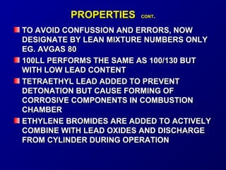 PPRROOPPEERRTTIIEESS CCOONNTT.. 
TTOO AAVVOOIIDD CCOONNFFUUSSSSIIOONN AANNDD EERRRROORRSS,, NNOOWW 
DDEESSIIGGNNAATTEE BBYY LLEEAANN MMIIXXTTUURREE NNUUMMBBEERRSS OONNLLYY 
EEGG.. AAVVGGAASS 8800 
110000LLLL PPEERRFFOORRMMSS TTHHEE SSAAMMEE AASS 110000//113300 BBUUTT 
WWIITTHH LLOOWW LLEEAADD CCOONNTTEENNTT 
TTEETTRRAAEETTHHYYLL LLEEAADD AADDDDEEDD TTOO PPRREEVVEENNTT 
DDEETTOONNAATTIIOONN BBUUTT CCAAUUSSEE FFOORRMMIINNGG OOFF 
CCOORRRROOSSIIVVEE CCOOMMPPOONNEENNTTSS IINN CCOOMMBBUUSSTTIIOONN 
CCHHAAMMBBEERR 
EETTHHYYLLEENNEE BBRROOMMIIDDEESS AARREE AADDDDEEDD TTOO AACCTTIIVVEELLYY 
CCOOMMBBIINNEE WWIITTHH LLEEAADD OOXXIIDDEESS AANNDD DDIISSCCHHAARRGGEE 
FFRROOMM CCYYLLIINNDDEERR DDUURRIINNGG OOPPEERRAATTIIOONN 
 