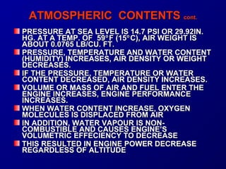 AATTMMOOSSPPHHEERRIICC CCOONNTTEENNTTSS ccoonntt.. 
PRESSURE AT SEA LEVEL IS 14.7 PPSSII OORR 2299..9922IINN.. 
HHGG.. AATT AA TTEEMMPP.. OOFF 5599°FF ((1155°CC)),, AAIIRR WWEEIIGGHHTT IISS 
AABBOOUUTT 00..00776655 LLBB//CCUU.. FFTT.. 
PPRREESSSSUURREE,, TTEEMMPPEERRAATTUURREE AANNDD WWAATTEERR CCOONNTTEENNTT 
((HHUUMMIIDDIITTYY)) IINNCCRREEAASSEESS,, AAIIRR DDEENNSSIITTYY OORR WWEEIIGGHHTT 
DDEECCRREEAASSEESS.. 
IIFF TTHHEE PPRREESSSSUURREE,, TTEEMMPPEERRAATTUURREE OORR WWAATTEERR 
CCOONNTTEENNTT DDEECCRREEAASSEEDD,, AAIIRR DDEENNSSIITTYY IINNCCRREEAASSEESS.. 
VVOOLLUUMMEE OORR MMAASSSS OOFF AAIIRR AANNDD FFUUEELL EENNTTEERR TTHHEE 
EENNGGIINNEE IINNCCRREEAASSEESS,, EENNGGIINNEE PPEERRFFOORRMMAANNCCEE 
IINNCCRREEAASSEESS.. 
WWHHEENN WWAATTEERR CCOONNTTEENNTT IINNCCRREEAASSEE,, OOXXYYGGEENN 
MMOOLLEECCUULLEESS IISS DDIISSPPLLAACCEEDD FFRROOMM AAIIRR 
IINN AADDDDIITTIIOONN,, WWAATTEERR VVAAPPOOUURR IISS NNOONN-- 
CCOOMMBBUUSSTTIIBBLLEE AANNDD CCAAUUSSEESS EENNGGIINNEE’’SS 
VVOOLLUUMMEETTRRIICC EEFFFFEECCIIEENNCCYY TTOO DDEECCRREEAASSEE 
TTHHIISS RREESSUULLTTEEDD IINN EENNGGIINNEE PPOOWWEERR DDEECCRREEAASSEE 
RREEGGAARRDDLLEESSSS OOFF AALLTTIITTUUDDEE 
 