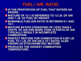 FFUUEELL // AAIIRR RRAATTIIOO 
IISS TTHHEE PPRROOPPOORRTTIIOONN OOFF FFUUEELL TTHHAATT EENNTTEERRSS AANN 
EENNGGIINNEE.. 
MMIIXXTTUURREE OOFF 1122::11 IISS RREEFFEERRRREEDD TTOO 1122 LLBB.. OOFF AAIIRR 
AANNDD 11 LLBB.. OOFF FFUUEELL BBYY WWEEIIGGHHTT.. 
BBUURRNNAABBLLEE FFUUEELL//AAIIRR RRAATTIIOO IISS BBEETTWWEEEENN 88::11 AANNDD 
1166::11.. 
MMIIXXTTUURREE RRAATTIIOOSS CCOONNSSIISSTTIINNGG OOFF LLEESSSS TTHHAANN 88 
PPAARRTTSS OOFF AAIIRR AANNDD MMOORREE TTHHAANN 1166 PPAARRTTSS OOFF AAIIRR 
TTYYPPIICCAALLLLYY RREESSUULLTT IINN IINNCCOOMMPPLLEETTEE 
CCOOMMBBUUSSTTIIOONN.. 
PPEERRFFEECCTT MMIIXXTTUURREE FFOORR CCOOMMBBUUSSTTIIOONN IISS 00..006677 LLBB 
FFUUEELL TTOO 11 LLBB.. OOFF AAIIRR OORR AA 1155::11 RRAATTIIOO,, AALLSSOO 
KKNNOOWWNN AASS SSTTOOIICCHHIIOOMMEETTRRIICC MMIIXXTTUURREE.. 
PPRROODDUUCCEESS TTHHEE HHIIGGHHEESSTT CCOOMMBBUUSSTTIIOONN 
TTEEMMPPEERRAATTUURREE.. 
 