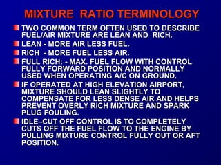 MMIIXXTTUURREE RRAATTIIOO TTEERRMMIINNOOLLOOGGYY 
TTWWOO CCOOMMMMOONN TTEERRMM OOFFTTEENN UUSSEEDD TTOO DDEESSCCRRIIBBEE 
FFUUEELL//AAIIRR MMIIXXTTUURREE AARREE LLEEAANN AANNDD RRIICCHH.. 
LLEEAANN -- MMOORREE AAIIRR LLEESSSS FFUUEELL.. 
RRIICCHH -- MMOORREE FFUUEELL LLEESSSS AAIIRR.. 
FFUULLLL RRIICCHH:: -- MMAAXX.. FFUUEELL FFLLOOWW WWIITTHH CCOONNTTRROOLL 
FFUULLLLYY FFOORRWWAARRDD PPOOSSIITTIIOONN AANNDD NNOORRMMAALLLLYY 
UUSSEEDD WWHHEENN OOPPEERRAATTIINNGG AA//CC OONN GGRROOUUNNDD.. 
IIFF OOPPEERRAATTEEDD AATT HHIIGGHH EELLEEVVAATTIIOONN AAIIRRPPOORRTT,, 
MMIIXXTTUURREE SSHHOOUULLDD LLEEAANN SSLLIIGGHHTTLLYY TTOO 
CCOOMMPPEENNSSAATTEE FFOORR LLEESSSS DDEENNSSEE AAIIRR AANNDD HHEELLPPSS 
PPRREEVVEENNTT OOVVEERRLLYY RRIICCHH MMIIXXTTUURREE AANNDD SSPPAARRKK 
PPLLUUGG FFOOUULLIINNGG.. 
IIDDLLEE––CCUUTT OOFFFF CCOONNTTRROOLL IISS TTOO CCOOMMPPLLEETTEELLYY 
CCUUTTSS OOFFFF TTHHEE FFUUEELL FFLLOOWW TTOO TTHHEE EENNGGIINNEE BBYY 
PPUULLLLIINNGG MMIIXXTTUURREE CCOONNTTRROOLL FFUULLLLYY OOUUTT OORR AAFFTT 
PPOOSSIITTIIOONN.. 
 
