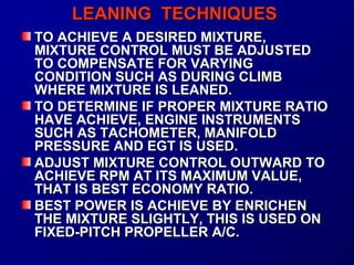 LLEEAANNIINNGG TTEECCHHNNIIQQUUEESS 
TTOO AACCHHIIEEVVEE AA DDEESSIIRREEDD MMIIXXTTUURREE,, 
MMIIXXTTUURREE CCOONNTTRROOLL MMUUSSTT BBEE AADDJJUUSSTTEEDD 
TTOO CCOOMMPPEENNSSAATTEE FFOORR VVAARRYYIINNGG 
CCOONNDDIITTIIOONN SSUUCCHH AASS DDUURRIINNGG CCLLIIMMBB 
WWHHEERREE MMIIXXTTUURREE IISS LLEEAANNEEDD.. 
TTOO DDEETTEERRMMIINNEE IIFF PPRROOPPEERR MMIIXXTTUURREE RRAATTIIOO 
HHAAVVEE AACCHHIIEEVVEE,, EENNGGIINNEE IINNSSTTRRUUMMEENNTTSS 
SSUUCCHH AASS TTAACCHHOOMMEETTEERR,, MMAANNIIFFOOLLDD 
PPRREESSSSUURREE AANNDD EEGGTT IISS UUSSEEDD.. 
AADDJJUUSSTT MMIIXXTTUURREE CCOONNTTRROOLL OOUUTTWWAARRDD TTOO 
AACCHHIIEEVVEE RRPPMM AATT IITTSS MMAAXXIIMMUUMM VVAALLUUEE,, 
TTHHAATT IISS BBEESSTT EECCOONNOOMMYY RRAATTIIOO.. 
BBEESSTT PPOOWWEERR IISS AACCHHIIEEVVEE BBYY EENNRRIICCHHEENN 
TTHHEE MMIIXXTTUURREE SSLLIIGGHHTTLLYY,, TTHHIISS IISS UUSSEEDD OONN 
FFIIXXEEDD--PPIITTCCHH PPRROOPPEELLLLEERR AA//CC.. 
 