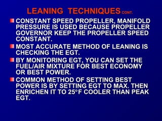LLEEAANNIINNGG TTEECCHHNNIIQQUUEESS CCOONNTT.. 
CCOONNSSTTAANNTT SSPPEEEEDD PPRROOPPEELLLLEERR,, MMAANNIIFFOOLLDD 
PPRREESSSSUURREE IISS UUSSEEDD BBEECCAAUUSSEE PPRROOPPEELLLLEERR 
GGOOVVEERRNNOORR KKEEEEPP TTHHEE PPRROOPPEELLLLEERR SSPPEEEEDD 
CCOONNSSTTAANNTT.. 
MMOOSSTT AACCCCUURRAATTEE MMEETTHHOODD OOFF LLEEAANNIINNGG IISS 
CCHHEECCKKIINNGG TTHHEE EEGGTT.. 
BBYY MMOONNIITTOORRIINNGG EEGGTT,, YYOOUU CCAANN SSEETT TTHHEE 
FFUUEELL//AAIIRR MMIIXXTTUURREE FFOORR BBEESSTT EECCOONNOOMMYY 
OORR BBEESSTT PPOOWWEERR.. 
CCOOMMMMOONN MMEETTHHOODD OOFF SSEETTTTIINNGG BBEESSTT 
PPOOWWEERR IISS BBYY SSEETTTTIINNGG EEGGTT TTOO MMAAXX.. TTHHEENN 
EENNRRIICCHHEENN IITT TTOO 2255°FF CCOOOOLLEERR TTHHAANN PPEEAAKK 
EEGGTT.. 
 