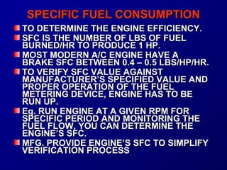 SSPPEECCIIFFIICC FFUUEELL CCOONNSSUUMMPPTTIIOONN 
TTOO DDEETTEERRMMIINNEE TTHHEE EENNGGIINNEE EEFFFFIICCIIEENNCCYY.. 
SSFFCC IISS TTHHEE NNUUMMBBEERR OOFF LLBBSS OOFF FFUUEELL 
BBUURRNNEEDD//HHRR TTOO PPRROODDUUCCEE 11 HHPP.. 
MMOOSSTT MMOODDEERRNN AA//CC EENNGGIINNEE HHAAVVEE AA 
BBRRAAKKEE SSFFCC BBEETTWWEEEENN 00..44 –– 00..55 LLBBSS//HHPP//HHRR.. 
TTOO VVEERRIIFFYY SSFFCC VVAALLUUEE AAGGAAIINNSSTT 
MMAANNUUFFAACCTTUURREERR’’SS SSPPEECCIIFFIIEEDD VVAALLUUEE AANNDD 
PPRROOPPEERR OOPPEERRAATTIIOONN OOFF TTHHEE FFUUEELL 
MMEETTEERRIINNGG DDEEVVIICCEE,, EENNGGIINNEE HHAASS TTOO BBEE 
RRUUNN UUPP.. 
EEgg.. RRUUNN EENNGGIINNEE AATT AA GGIIVVEENN RRPPMM FFOORR 
SSPPEECCIIFFIICC PPEERRIIOODD AANNDD MMOONNIITTOORRIINNGG TTHHEE 
FFUUEELL FFLLOOWW,, YYOOUU CCAANN DDEETTEERRMMIINNEE TTHHEE 
EENNGGIINNEE’’SS SSFFCC.. 
MMFFGG.. PPRROOVVIIDDEE EENNGGIINNEE’’SS SSFFCC TTOO SSIIMMPPLLIIFFYY 
VVEERRIIFFIICCAATTIIOONN PPRROOCCEESSSS 
 
