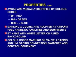 PPRROOPPEERRTTIIEESS CCOONNTT.. 
AAVVGGAASS AARREE VVIISSUUAALLLLYY IIDDEENNTTIIFFIIEEDD BBYY CCOOLLOOUURR-- 
CCOODDEEDD 
– 8800 –– RREEDD 
– 110000 –– GGRREEEENN 
– 110000LLLL –– BBLLUUEE 
MMAARRKKIINNGG & CCOODDIINNGG AARREE AADDOOPPTTEEDD AATT AAIIRRPPOORRTT 
FFUUEELL HHAANNDDLLIINNGG FFAACCIILLIITTIIEESS AANNDD EEQQUUIIPPMMEENNTTSS 
BBYY NNAAMMEE WWIITTHH WWHHIITTEE LLEETTTTEERR OONN AA RREEDD 
BBAACCKKGGRROOUUNNDD 
CCOOLLOOUURR CCOODDEEDD MMAARRKKIINNGG OONN VVAALLVVEE,, LLOOAADDIINNGG 
AANNDD UUNNLLOOAADDIINNGG CCOONNNNEECCTTIIOONN,, SSWWIITTCCHHEESS AANNDD 
CCOONNTTRROOLL EEQQUUIIPPMMEENNTT 
 