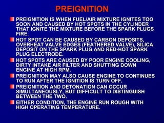 PPRREEIIGGNNIITTIIOONN 
PPRREEIIGGNNIITTIIOONN IISS WWHHEENN FFUUEELL//AAIIRR MMIIXXTTUURREE IIGGNNIITTEESS TTOOOO 
SSOOOONN AANNDD CCAAUUSSEEDD BBYY HHOOTT SSPPOOTTSS IINN TTHHEE CCYYLLIINNDDEERR 
TTHHAATT IIGGNNIITTEE TTHHEE MMIIXXTTUURREE BBEEFFOORREE TTHHEE SSPPAARRKK PPLLUUGGSS 
FFIIRREE.. 
HHOOTT SSPPOOTT CCAANN BBEE CCAAUUSSEEDD BBYY CCAARRBBOONN DDEEPPOOSSIITTSS,, 
OOVVEERRHHEEAATT VVAALLVVEE EEDDGGEESS ((FFEEAATTHHEERREEDD VVAALLVVEE)),, SSIILLIICCAA 
DDEEPPOOSSIITT OONN TTHHEE SSPPAARRKK PPLLUUGG AANNDD RREEDD--HHOOTT SSPPAARRKK 
PPLLUUGG EELLEECCTTRROODDEE.. 
HHOOTT SSPPOOTTSS AARREE CCAAUUSSEEDD BBYY PPOOOORR EENNGGIINNEE CCOOOOLLIINNGG,, 
DDIIRRTTYY IINNTTAAKKEE AAIIRR FFIILLTTEERR AANNDD SSHHUUTTTTIINNGG DDOOWWNN 
EENNGGIINNEE AATT HHIIGGHH RRPPMM.. 
PPRREEIIGGNNIITTIIOONN MMAAYY AALLSSOO CCAAUUSSEE EENNGGIINNEE TTOO CCOONNTTIINNUUEESS 
TTOO RRUUNN AAFFTTEERR TTHHEE IIGGNNIITTIIOONN IISS TTUURRNN OOFFFF.. 
PPRREEIIGGNNIITTIIOONN AANNDD DDEETTOONNAATTIIOONN CCAANN OOCCCCUURR 
SSIIMMUULLTTAANNEEOOUUSSLLYY,, BBUUTT DDIIFFFFIICCUULLTT TTOO DDIISSTTIINNGGUUIISSHH 
BBEETTWWEEEENN TTHHEE TTWWOO.. 
EEIITTHHEERR CCOONNDDIITTIIOONN,, TTHHEE EENNGGIINNEE RRUUNN RROOUUGGHH WWIITTHH 
HHIIGGHH OOPPEERRAATTIINNGG TTEEMMPPEERRAATTUURREE.. 
 