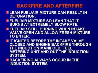 BBAACCKKFFIIRREE AANNDD AAFFTTEERRFFIIRREE 
LLEEAANN FFUUEELL//AAIIRR MMIIXXTTUURREE CCAANN RREESSUULLTT IINN 
DDEETTOONNAATTIIOONN.. 
FFUUEELL//AAIIRR MMIIXXTTUURREE SSOO LLEEAANN TTHHAATT IITT 
BBUURRNNSS AATT EEXXTTRREEMMEELLYY SSLLOOWW RRAATTEE.. 
FFUUEELL//AAIIRR SSTTIILLLL BBUURRNNIINNGG WWHHEENN IINNTTAAKKEE 
VVAALLVVEE OOPPEENN AANNDD AALLLLOOWW FFRREESSHH MMIIXXTTUURREE 
TTOO EENNTTEERR.. 
IITT IIGGNNIITTEEDD BBEEFFOORREE TTHHEE IINNTTAAKKEE VVAALLVVEE 
CCLLOOSSEEDD AANNDD EENNGGIINNEE BBAACCKKFFIIRREE TTHHRROOUUGGHH 
TTHHEE IINNDDUUCCTTIIOONN MMAANNIIFFOOLLDD,, FFUUEELL 
MMEETTEERRIINNGG UUNNIITT AANNDD OOUUTT TTHHEE IINNDDUUCCTTIIOONN 
SSYYSSTTEEMM.. 
BBAACCKKFFIIRRIINNGG AALLWWAAYYSS OOCCCCUURR IINN TTHHEE 
IINNDDUUCCTTIIOONN SSYYSSTTEEMM.. 
 
