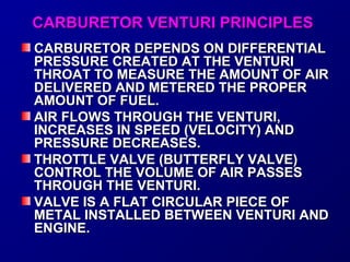 CCAARRBBUURREETTOORR VVEENNTTUURRII PPRRIINNCCIIPPLLEESS 
CCAARRBBUURREETTOORR DDEEPPEENNDDSS OONN DDIIFFFFEERREENNTTIIAALL 
PPRREESSSSUURREE CCRREEAATTEEDD AATT TTHHEE VVEENNTTUURRII 
TTHHRROOAATT TTOO MMEEAASSUURREE TTHHEE AAMMOOUUNNTT OOFF AAIIRR 
DDEELLIIVVEERREEDD AANNDD MMEETTEERREEDD TTHHEE PPRROOPPEERR 
AAMMOOUUNNTT OOFF FFUUEELL.. 
AAIIRR FFLLOOWWSS TTHHRROOUUGGHH TTHHEE VVEENNTTUURRII,, 
IINNCCRREEAASSEESS IINN SSPPEEEEDD ((VVEELLOOCCIITTYY)) AANNDD 
PPRREESSSSUURREE DDEECCRREEAASSEESS.. 
TTHHRROOTTTTLLEE VVAALLVVEE ((BBUUTTTTEERRFFLLYY VVAALLVVEE)) 
CCOONNTTRROOLL TTHHEE VVOOLLUUMMEE OOFF AAIIRR PPAASSSSEESS 
TTHHRROOUUGGHH TTHHEE VVEENNTTUURRII.. 
VVAALLVVEE IISS AA FFLLAATT CCIIRRCCUULLAARR PPIIEECCEE OOFF 
MMEETTAALL IINNSSTTAALLLLEEDD BBEETTWWEEEENN VVEENNTTUURRII AANNDD 
EENNGGIINNEE.. 
 