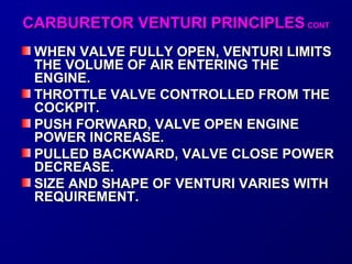 CARBURETOR VVEENNTTUURRII PPRRIINNCCIIPPLLEESS CCOONNTT 
WWHHEENN VVAALLVVEE FFUULLLLYY OOPPEENN,, VVEENNTTUURRII LLIIMMIITTSS 
TTHHEE VVOOLLUUMMEE OOFF AAIIRR EENNTTEERRIINNGG TTHHEE 
EENNGGIINNEE.. 
TTHHRROOTTTTLLEE VVAALLVVEE CCOONNTTRROOLLLLEEDD FFRROOMM TTHHEE 
CCOOCCKKPPIITT.. 
PPUUSSHH FFOORRWWAARRDD,, VVAALLVVEE OOPPEENN EENNGGIINNEE 
PPOOWWEERR IINNCCRREEAASSEE.. 
PPUULLLLEEDD BBAACCKKWWAARRDD,, VVAALLVVEE CCLLOOSSEE PPOOWWEERR 
DDEECCRREEAASSEE.. 
SSIIZZEE AANNDD SSHHAAPPEE OOFF VVEENNTTUURRII VVAARRIIEESS WWIITTHH 
RREEQQUUIIRREEMMEENNTT.. 
 