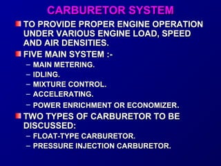 CCAARRBBUURREETTOORR SSYYSSTTEEMM 
TTOO PPRROOVVIIDDEE PPRROOPPEERR EENNGGIINNEE OOPPEERRAATTIIOONN 
UUNNDDEERR VVAARRIIOOUUSS EENNGGIINNEE LLOOAADD,, SSPPEEEEDD 
AANNDD AAIIRR DDEENNSSIITTIIEESS.. 
FFIIVVEE MMAAIINN SSYYSSTTEEMM ::-- 
– MMAAIINN MMEETTEERRIINNGG.. 
– IIDDLLIINNGG.. 
– MMIIXXTTUURREE CCOONNTTRROOLL.. 
– AACCCCEELLEERRAATTIINNGG.. 
– PPOOWWEERR EENNRRIICCHHMMEENNTT OORR EECCOONNOOMMIIZZEERR.. 
TTWWOO TTYYPPEESS OOFF CCAARRBBUURREETTOORR TTOO BBEE 
DDIISSCCUUSSSSEEDD:: 
– FFLLOOAATT--TTYYPPEE CCAARRBBUURREETTOORR.. 
– PPRREESSSSUURREE IINNJJEECCTTIIOONN CCAARRBBUURREETTOORR.. 
 