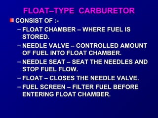 FFLLOOAATT––TTYYPPEE CCAARRBBUURREETTOORR 
CCOONNSSIISSTT OOFF ::-- 
– FFLLOOAATT CCHHAAMMBBEERR –– WWHHEERREE FFUUEELL IISS 
SSTTOORREEDD.. 
– NNEEEEDDLLEE VVAALLVVEE –– CCOONNTTRROOLLLLEEDD AAMMOOUUNNTT 
OOFF FFUUEELL IINNTTOO FFLLOOAATT CCHHAAMMBBEERR.. 
– NNEEEEDDLLEE SSEEAATT –– SSEEAATT TTHHEE NNEEEEDDLLEESS AANNDD 
SSTTOOPP FFUUEELL FFLLOOWW.. 
– FFLLOOAATT –– CCLLOOSSEESS TTHHEE NNEEEEDDLLEE VVAALLVVEE.. 
– FFUUEELL SSCCRREEEENN –– FFIILLTTEERR FFUUEELL BBEEFFOORREE 
EENNTTEERRIINNGG FFLLOOAATT CCHHAAMMBBEERR.. 
 