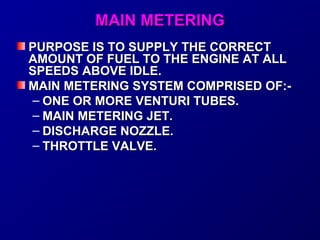 MMAAIINN MMEETTEERRIINNGG 
PPUURRPPOOSSEE IISS TTOO SSUUPPPPLLYY TTHHEE CCOORRRREECCTT 
AAMMOOUUNNTT OOFF FFUUEELL TTOO TTHHEE EENNGGIINNEE AATT AALLLL 
SSPPEEEEDDSS AABBOOVVEE IIDDLLEE.. 
MMAAIINN MMEETTEERRIINNGG SSYYSSTTEEMM CCOOMMPPRRIISSEEDD OOFF::-- 
– OONNEE OORR MMOORREE VVEENNTTUURRII TTUUBBEESS.. 
– MMAAIINN MMEETTEERRIINNGG JJEETT.. 
– DDIISSCCHHAARRGGEE NNOOZZZZLLEE.. 
– TTHHRROOTTTTLLEE VVAALLVVEE.. 
 