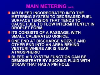 MMAAIINN MMEETTEERRIINNGG ccoonntt.. 
AIR BLEED INCORPORATED IINNTTOO TTHHEE 
MMEETTEERRIINNGG SSYYSSTTEEMM TTOO DDEECCRREEAASSEEDD FFUUEELL 
SSUURRFFAACCEE TTEENNSSIIOONN TTHHAATT TTEENNDDSS TTOO 
CCAAUUSSEE FFUUEELL TTOO FFLLOOWW IINNTTEERRMMIITTTTEENNTTLLYY IINN 
DDRROOPPLLEETT FFOORRMM.. 
IITTSS CCOONNSSIISSTTSS OOFF AA PPAASSSSAAGGEE,, WWIITTHH 
SSMMAALLLL CCAALLIIBBRRAATTEEDD OORRIIFFIICCEE.. 
OONNEE EENNDD AATT DDIISSCCHHAARRGGEE NNOOZZZZLLEE AANNDD 
OOTTHHEERR EENNDD IINNTTOO AANN AARREEAA BBEEHHIINNDD 
VVEENNTTUURRII WWHHEERREE AAIIRR IISS NNEEAARR 
AATTMMOOSSPPHHEERRIICC 
BBLLEEEEDD AAIIRR SSYYSSTTEEMM FFUUNNCCTTIIOONN CCAANN BBEE 
DDEEMMOONNSSTTRRAATTEE BBYY SSUUCCKKIINNGG FFLLUUIIDD WWIITTHH 
SSTTRRAAWW TTHHAATT HHAASS AA PPIINN HHOOLLEE 
 