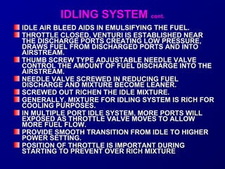IIDDLLIINNGG SSYYSSTTEEMM ccoonntt.. 
IDLE AIR BLEED AAIIDDSS IINN EEMMUULLSSIIFFYYIINNGG TTHHEE FFUUEELL.. 
TTHHRROOTTTTLLEE CCLLOOSSEEDD,, VVEENNTTUURRII IISS EESSTTAABBLLIISSHHEEDD NNEEAARR 
TTHHEE DDIISSCCHHAARRGGEE PPOORRTTSS CCRREEAATTIINNGG LLOOWW PPRREESSSSUURREE,, 
DDRRAAWWSS FFUUEELL FFRROOMM DDIISSCCHHAARRGGEEDD PPOORRTTSS AANNDD IINNTTOO 
AAIIRRSSTTRREEAAMM.. 
TTHHUUMMBB SSCCRREEWW TTYYPPEE AADDJJUUSSTTAABBLLEE NNEEEEDDLLEE VVAALLVVEE 
CCOONNTTRROOLL TTHHEE AAMMOOUUNNTT OOFF FFUUEELL DDIISSCCHHAARRGGEE IINNTTOO TTHHEE 
AAIIRRSSTTRREEAAMM.. 
NNEEEEDDLLEE VVAALLVVEE SSCCRREEWWEEDD IINN RREEDDUUCCIINNGG FFUUEELL 
DDIISSCCHHAARRGGEE AANNDD MMIIXXTTUURREE BBEECCOOMMEE LLEEAANNEERR.. 
SSCCRREEWWEEDD OOUUTT RRIICCHHEENN TTHHEE IIDDLLEE MMIIXXTTUURREE.. 
GGEENNEERRAALLLLYY,, MMIIXXTTUURREE FFOORR IIDDLLIINNGG SSYYSSTTEEMM IISS RRIICCHH FFOORR 
CCOOOOLLIINNGG PPUURRPPOOSSEESS.. 
IINN MMUULLTTIIPPLLEE PPOORRTT IIDDLLEE SSYYSSTTEEMM,, MMOORREE PPOORRTTSS WWIILLLL 
EEXXPPOOSSEEDD AASS TTHHRROOTTTTLLEE VVAALLVVEE MMOOVVEESS TTOO AALLLLOOWW 
MMOORREE FFUUEELL FFLLOOWW.. 
PPRROOVVIIDDEE SSMMOOOOTTHH TTRRAANNSSIITTIIOONN FFRROOMM IIDDLLEE TTOO HHIIGGHHEERR 
PPOOWWEERR SSEETTTTIINNGG.. 
PPOOSSIITTIIOONN OOFF TTHHRROOTTTTLLEE IISS IIMMPPOORRTTAANNTT DDUURRIINNGG 
SSTTAARRTTIINNGG TTOO PPRREEVVEENNTT OOVVEERR RRIICCHH MMIIXXTTUURREE 
 