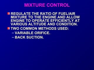 MMIIXXTTUURREE CCOONNTTRROOLL 
RREEGGUULLAATTEE TTHHEE RRAATTIIOO OOFF FFUUEELL//AAIIRR 
MMIIXXTTUURREE TTOO TTHHEE EENNGGIINNEE AANNDD AALLLLOOWW 
EENNGGIINNEE TTOO OOPPEERRAATTEE EEFFFFIICCIIEENNTTLLYY AATT 
VVAARRIIOOUUSS AALLTTIITTUUDDEE AANNDD CCOONNDDIITTIIOONN.. 
TTWWOO CCOOMMMMOONN MMEETTHHOODDSS UUSSEEDD:: 
– VVAARRIIAABBLLEE OORRIIFFIICCEE.. 
– BBAACCKK SSUUCCTTIIOONN.. 
 