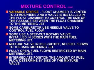 MMIIXXTTUURREE CCOONNTTRROOLL ccoonntt.. 
VVAARRIIAABBLLEE OORRIIFFIICCEE -- FFLLOOAATT CCHHAAMMBBEERR IISS VVEENNTTEEDD 
TTOO AATTMMOOSSPPHHEERREE AANNDD AA VVAALLVVEE IISS IINNSSTTAALLLLEEDD IINN 
TTHHEE FFLLOOAATT CCHHAAMMBBEERR TTOO CCOONNTTRROOLL TTHHEE SSIIZZEE OOFF 
TTHHEE PPAASSSSAAGGEE BBEETTWWEEEENN TTHHEE FFLLOOAATT CCHHAAMMBBEERR 
TTOO TTHHEE MMEETTEERRIINNGG JJEETT.. 
SSOOMMEE CCAARRBBUURREETTOORR UUSSEE NNEEEEDDLLEE VVAALLVVEE TTOO 
CCOONNTTRROOLL FFUUEELL FFLLOOWW.. 
SSOOMMEE UUSSEE AA SSTTEEPP--CCUUTT RROOTTAARRYY VVAALLVVEE,, 
IINNSSTTAALLLLEEDD IINN SSEERRIIEESS WWIITTHH TTHHEE MMAAIINN FFUUEELL 
MMEETTEERRIINNGG JJEETT.. 
MMIIXXTTUURREE VVAALLVVEE IINN IIDDLLEE--CCUUTTOOFFFF,, NNOO FFUUEELL FFLLOOWWSS 
TTOO TTHHEE MMAAIINN MMEETTEERRIINNGG JJEETT.. 
FFUULLLLYY OOPPEENN,, FFUUEELL FFLLOOWWSS RREESSTTRRIICCTTEEDD BBYY MMAAIINN 
MMEETTEERRIINNGG JJEETT.. 
IINNTTEERRMMEEDDIIAATTEE PPOOSSIITTIIOONN TTHHEE AAMMOOUUNNTT OOFF FFUUEELL 
FFLLOOWW DDEETTEERRMMIINNEE BBYY SSIIZZEE OOFF TTHHEE MMIIXXTTUURREE 
VVAALLVVEE.. 
 