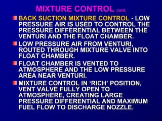 MMIIXXTTUURREE CCOONNTTRROOLL ccoonntt.. 
BACK SUCTION MMIIXXTTUURREE CCOONNTTRROOLL -- LLOOWW 
PPRREESSSSUURREE AAIIRR IISS UUSSEEDD TTOO CCOONNTTRROOLL TTHHEE 
PPRREESSSSUURREE DDIIFFFFEERREENNTTIIAALL BBEETTWWEEEENN TTHHEE 
VVEENNTTUURRII AANNDD TTHHEE FFLLOOAATT CCHHAAMMBBEERR.. 
LLOOWW PPRREESSSSUURREE AAIIRR FFRROOMM VVEENNTTUURRII,, 
RROOUUTTEEDD TTHHRROOUUGGHH MMIIXXTTUURREE VVAALLVVEE IINNTTOO 
FFLLOOAATT CCHHAAMMBBEERR.. 
FFLLOOAATT CCHHAAMMBBEERR IISS VVEENNTTEEDD TTOO 
AATTMMOOSSPPHHEERREE AANNDD TTHHEE LLOOWW PPRREESSSSUURREE 
AARREEAA NNEEAARR VVEENNTTUURRII.. 
MMIIXXTTUURREE CCOONNTTRROOLL IINN ‘‘RRIICCHH’’ PPOOSSIITTIIOONN,, 
VVEENNTT VVAALLVVEE FFUULLLLYY OOPPEENN TTOO 
AATTMMOOSSPPHHEERREE,, CCRREEAATTIINNGG LLAARRGGEE 
PPRREESSSSUURREE DDIIFFFFEERREENNTTIIAALL AANNDD MMAAXXIIMMUUMM 
FFUUEELL FFLLOOWW TTOO DDIISSCCHHAARRGGEE NNOOZZZZLLEE.. 
 