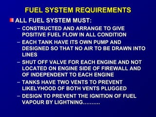 FFUUEELL SSYYSSTTEEMM RREEQQUUIIRREEMMEENNTTSS 
AALLLL FFUUEELL SSYYSSTTEEMM MMUUSSTT:: 
– CCOONNSSTTRRUUCCTTEEDD AANNDD AARRRRAANNGGEE TTOO GGIIVVEE 
PPOOSSIITTIIVVEE FFUUEELL FFLLOOWW IINN AALLLL CCOONNDDIITTIIOONN 
– EEAACCHH TTAANNKK HHAAVVEE IITTSS OOWWNN PPUUMMPP AANNDD 
DDEESSIIGGNNEEDD SSOO TTHHAATT NNOO AAIIRR TTOO BBEE DDRRAAWWNN IINNTTOO 
LLIINNEESS 
– SSHHUUTT OOFFFF VVAALLVVEE FFOORR EEAACCHH EENNGGIINNEE AANNDD NNOOTT 
LLOOCCAATTEEDD OONN EENNGGIINNEE SSIIDDEE OOFF FFIIRREEWWAALLLL AANNDD 
OOFF IINNDDEEPPEENNDDEENNTT TTOO EEAACCHH EENNGGIINNEE 
– TTAANNKKSS HHAAVVEE TTWWOO VVEENNTTSS TTOO PPRREEVVEENNTT 
LLIIKKEELLYYHHOOOODD OOFF BBOOTTHH VVEENNTTSS PPLLUUGGGGEEDD 
– DDEESSIIGGNN TTOO PPRREEVVEENNTT TTHHEE IIGGNNIITTIIOONN OOFF FFUUEELL 
VVAAPPOOUURR BBYY LLIIGGHHTTNNIINNGG……………….. 
 