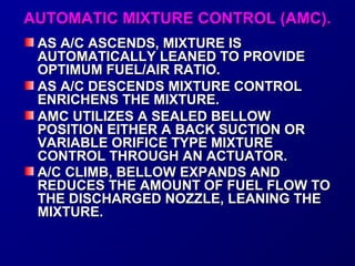 AAUUTTOOMMAATTIICC MMIIXXTTUURREE CCOONNTTRROOLL ((AAMMCC)).. 
AASS AA//CC AASSCCEENNDDSS,, MMIIXXTTUURREE IISS 
AAUUTTOOMMAATTIICCAALLLLYY LLEEAANNEEDD TTOO PPRROOVVIIDDEE 
OOPPTTIIMMUUMM FFUUEELL//AAIIRR RRAATTIIOO.. 
AASS AA//CC DDEESSCCEENNDDSS MMIIXXTTUURREE CCOONNTTRROOLL 
EENNRRIICCHHEENNSS TTHHEE MMIIXXTTUURREE.. 
AAMMCC UUTTIILLIIZZEESS AA SSEEAALLEEDD BBEELLLLOOWW 
PPOOSSIITTIIOONN EEIITTHHEERR AA BBAACCKK SSUUCCTTIIOONN OORR 
VVAARRIIAABBLLEE OORRIIFFIICCEE TTYYPPEE MMIIXXTTUURREE 
CCOONNTTRROOLL TTHHRROOUUGGHH AANN AACCTTUUAATTOORR.. 
AA//CC CCLLIIMMBB,, BBEELLLLOOWW EEXXPPAANNDDSS AANNDD 
RREEDDUUCCEESS TTHHEE AAMMOOUUNNTT OOFF FFUUEELL FFLLOOWW TTOO 
TTHHEE DDIISSCCHHAARRGGEEDD NNOOZZZZLLEE,, LLEEAANNIINNGG TTHHEE 
MMIIXXTTUURREE.. 
 