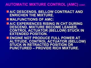 AAUUTTOOMMAATTIICC MMIIXXTTUURREE CCOONNTTRROOLL ((AAMMCC)) CCOONNTT.. 
AA//CC DDEESSCCEENNDDSS,, BBEELLLLOOWW CCOONNTTRRAACCTT AANNDD 
EENNRRIICCHHEENN TTHHEE MMIIXXTTUURREE.. 
MMAALLFFUUNNCCTTIIOONNSS OOFF AAMMCC:: 
AA//CC EEXXPPEERRIIEENNCCEESS RRIISSIINNGG IINN CCHHTT DDUURRIINNGG 
DDEESSCCEENNDD,, MMIIXXTTUURREE BBEECCOOMMEE LLEEAANNEERR,, 
CCOONNTTRROOLL AACCTTUUAATTOORR ((BBEELLLLOOWW)) SSTTUUCCKK IINN 
EEXXTTEENNDDEEDD PPOOSSIITTIIOONN.. 
EENNGGIINNEE NNOOTT PPRROODDUUCCEE FFUULLLL PPOOWWEERR AATT 
AALLTTIITTUUDDEE,, CCOONNTTRROOLL AACCTTUUAATTOORR ((BBEELLLLOOWW)) 
SSTTUUCCKK IINN RREETTRRAACCTTEEDD PPOOSSIITTIIOONN OORR 
PPUUNNCCTTUURREEDD –– PPRROOVVIIDDEE RRIICCHH MMIIXXTTUURREE.. 
 