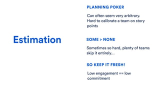 Estimation
SO KEEP IT FRESH!
PLANNING POKER
SOME > NONE
Sometimes so hard, plenty of teams
skip it entirely…
Can often seem very arbitrary.
Hard to calibrate a team on story
points
Low engagement == low
commitment
 