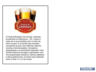 O Festival cresce a cada ano e se consolida como o
maior do ramo no país. É a reunião das principais
cervejarias do país, dos melhores sabores, aromas
e harmonizações.
Cervejeiros, especialistas e consumidores
Degustam mais de 600 rótulos de cervejas
e aproveitam uma rica programação artística
e cultural, palestras e ótima gastronomia
11 a 14 de março
Blumenau-SC
 