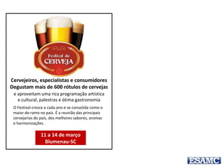 O Festival cresce a cada ano e se consolida como o
maior do ramo no país. É a reunião das principais
cervejarias do país, dos melhores sabores, aromas
e harmonizações.
Cervejeiros, especialistas e consumidores
Degustam mais de 600 rótulos de cervejas
e aproveitam uma rica programação artística
e cultural, palestras e ótima gastronomia
11 a 14 de março
Blumenau-SC
O Festival Brasileiro da Cerveja, realizado
anualmente em Blumenau – SC, cresce a
cada ano e se consolida como o maior do
ramo no país. É a reunião das principais
cervejarias do país, dos melhores sabores,
aromas e harmonizações. Cervejeiros,
especialistas e consumidores degustam mais
de 600 rótulos de cervejas e aproveitam uma
rica programação artística e cultural, palestras
e ótima gastronomia. O evento será realizado
entre os dias 11 a 14 de março.
 