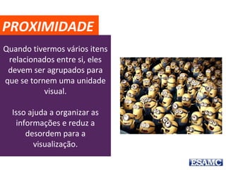 Quando tivermos vários itens
relacionados entre si, eles
devem ser agrupados para
que se tornem uma unidade
visual.
Isso ajuda a organizar as
informações e reduz a
desordem para a
visualização.
PROXIMIDADE
 
