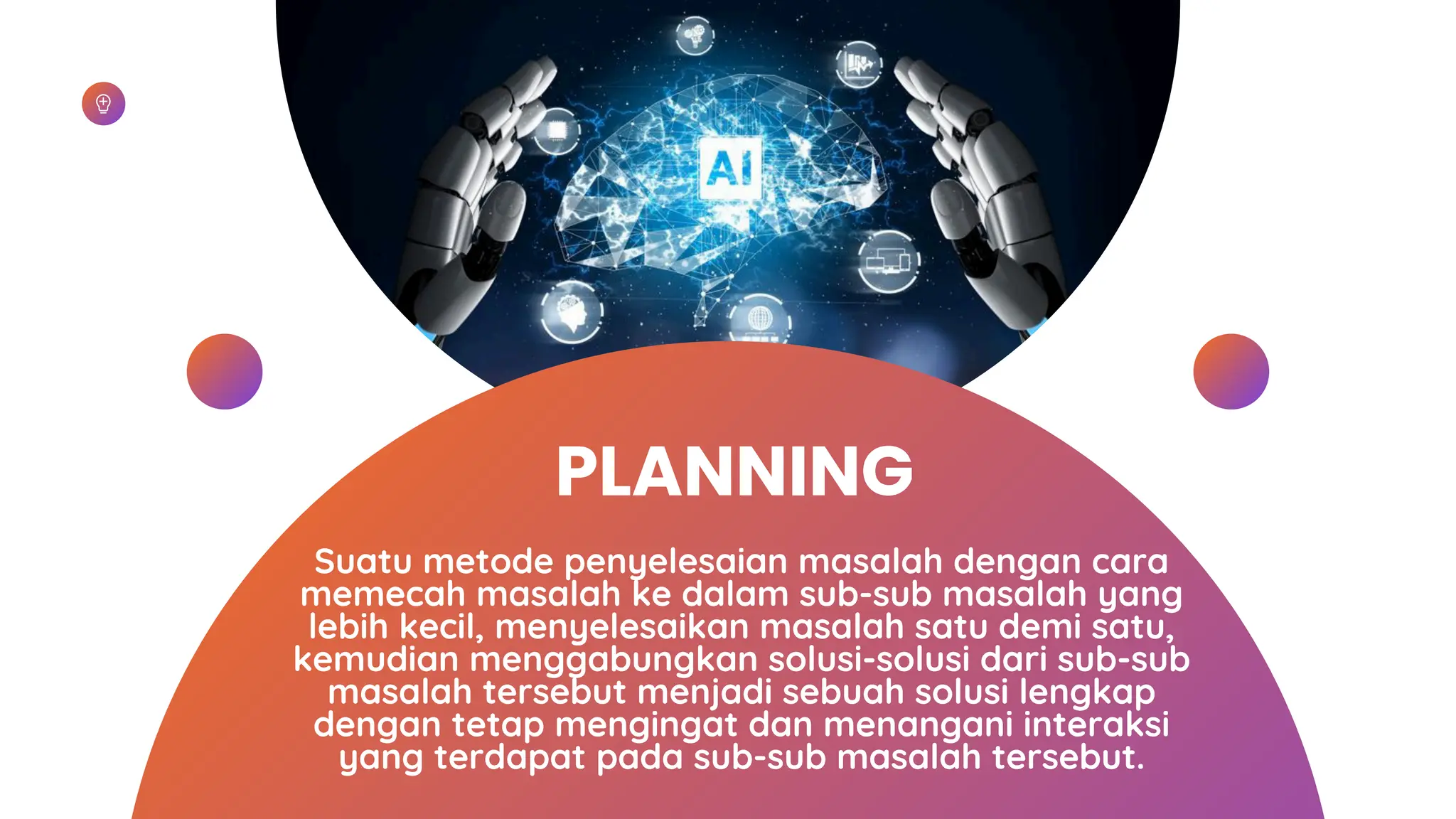 PLANNING
Suatu metode penyelesaian masalah dengan cara
memecah masalah ke dalam sub-sub masalah yang
lebih kecil, menyelesaikan masalah satu demi satu,
kemudian menggabungkan solusi-solusi dari sub-sub
masalah tersebut menjadi sebuah solusi lengkap
dengan tetap mengingat dan menangani interaksi
yang terdapat pada sub-sub masalah tersebut.
 