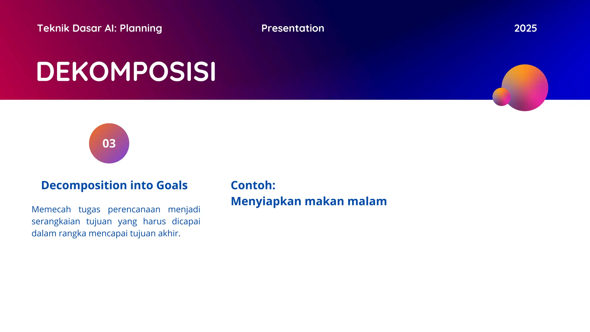 DEKOMPOSISI
Teknik Dasar AI: Planning Presentation 2025
03
Decomposition into Goals Contoh:
Menyiapkan makan malam
Memecah tugas perencanaan menjadi
serangkaian tujuan yang harus dicapai
dalam rangka mencapai tujuan akhir.
 