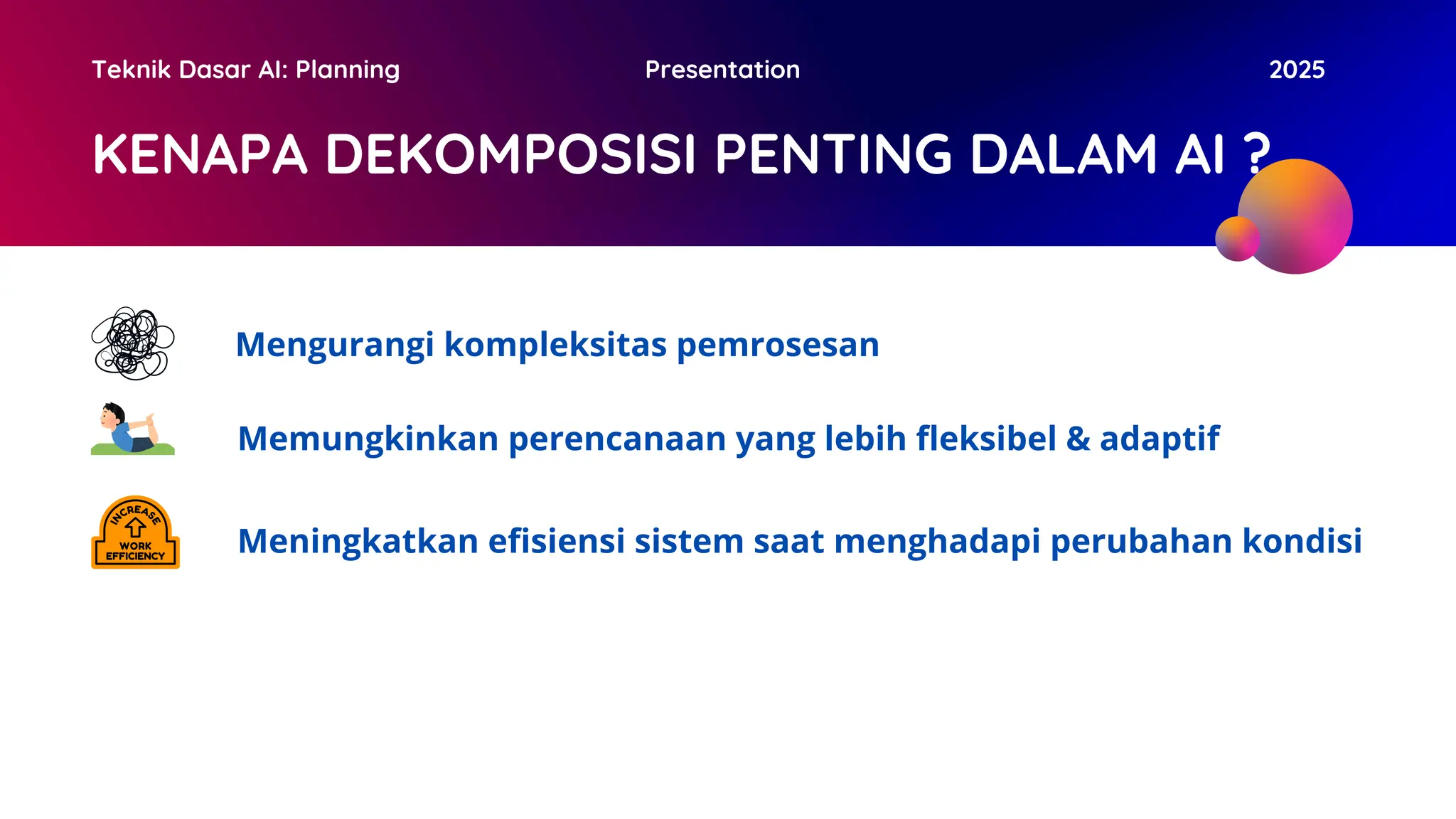KENAPA DEKOMPOSISI PENTING DALAM AI ?
Teknik Dasar AI: Planning Presentation 2025
Mengurangi kompleksitas pemrosesan
Memungkinkan perencanaan yang lebih fleksibel & adaptif
Meningkatkan efisiensi sistem saat menghadapi perubahan kondisi
 