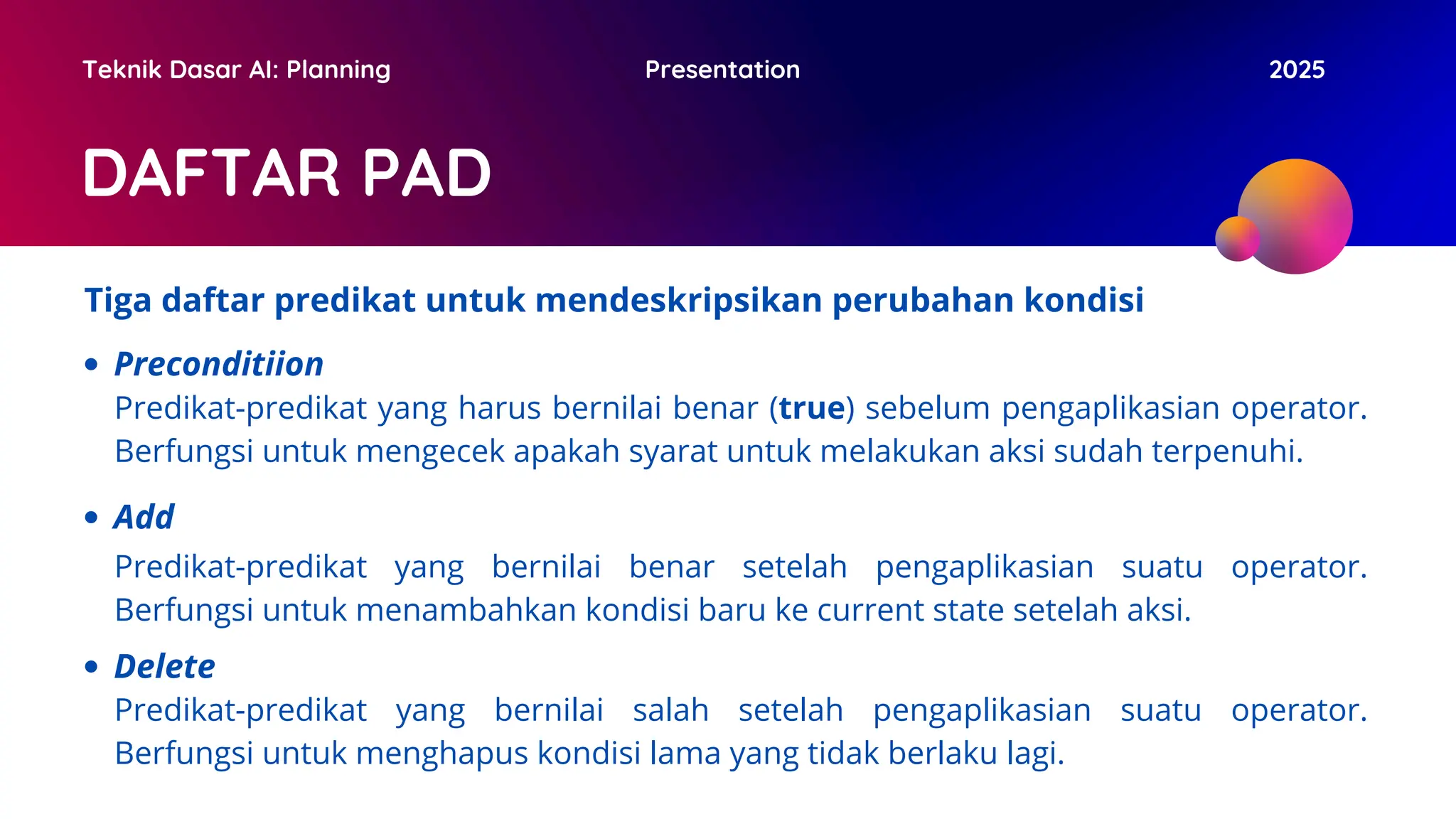DAFTAR PAD
Teknik Dasar AI: Planning Presentation 2025
Tiga daftar predikat untuk mendeskripsikan perubahan kondisi
Preconditiion
Predikat-predikat yang harus bernilai benar (true) sebelum pengaplikasian operator.
Berfungsi untuk mengecek apakah syarat untuk melakukan aksi sudah terpenuhi.
Add
Predikat-predikat yang bernilai benar setelah pengaplikasian suatu operator.
Berfungsi untuk menambahkan kondisi baru ke current state setelah aksi.
Delete
Predikat-predikat yang bernilai salah setelah pengaplikasian suatu operator.
Berfungsi untuk menghapus kondisi lama yang tidak berlaku lagi.
 