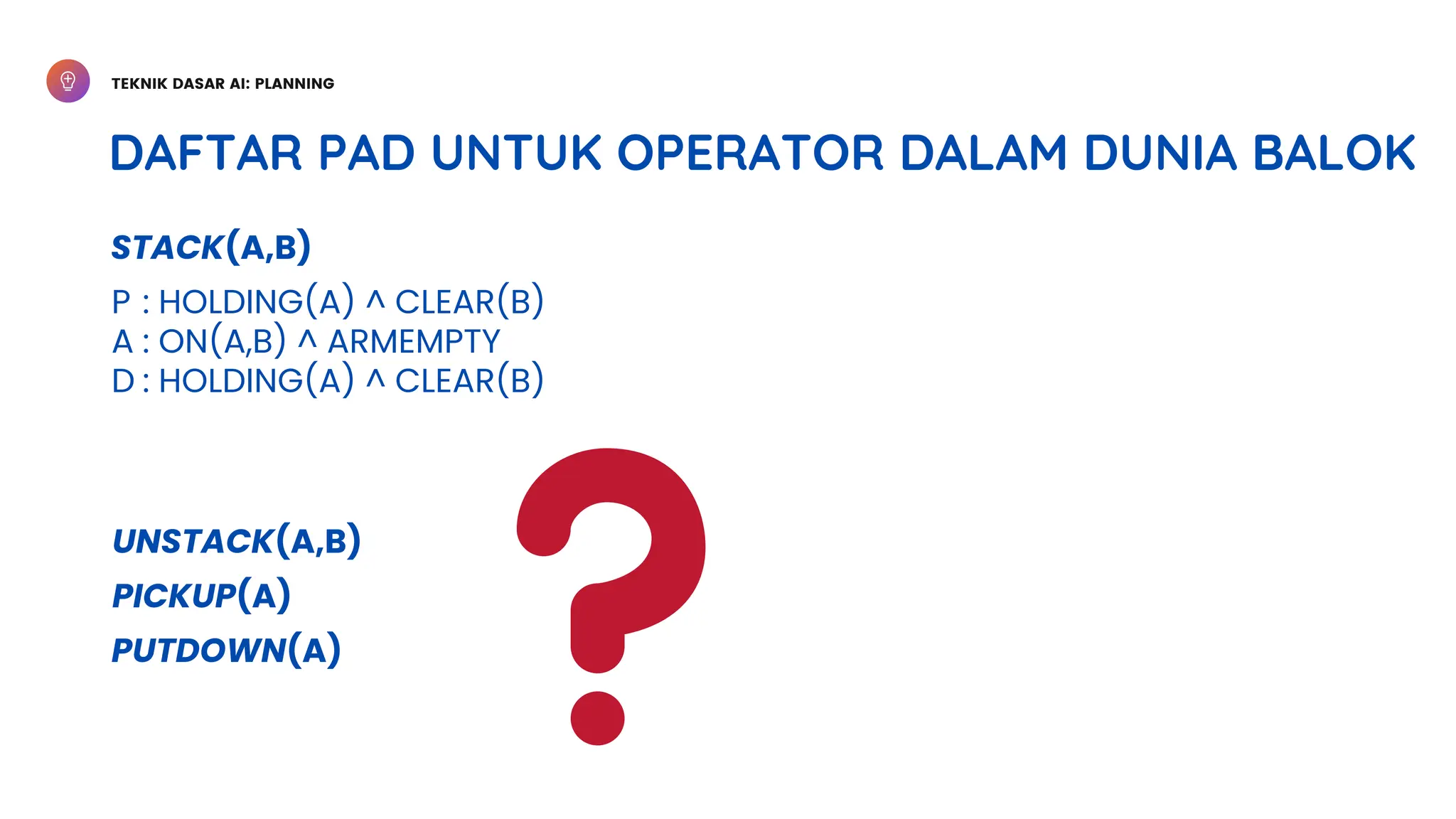 TEKNIK DASAR AI: PLANNING
DAFTAR PAD UNTUK OPERATOR DALAM DUNIA BALOK
STACK(A,B)
P
A
D
: HOLDING(A) ^ CLEAR(B)
: ON(A,B) ^ ARMEMPTY
: HOLDING(A) ^ CLEAR(B)
UNSTACK(A,B)
PICKUP(A)
PUTDOWN(A)
 