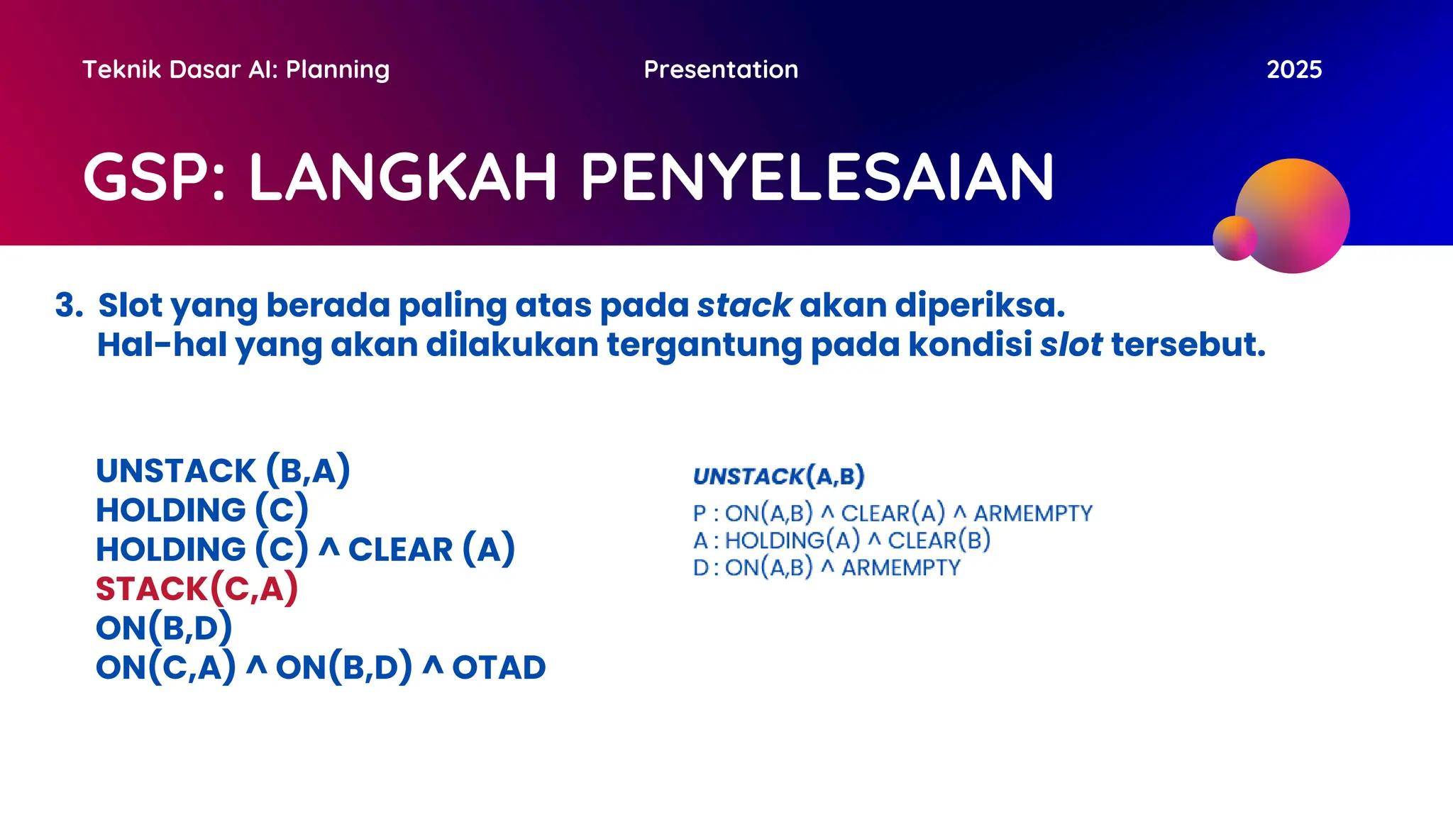 GSP: LANGKAH PENYELESAIAN
Teknik Dasar AI: Planning Presentation 2025
3. Slot yang berada paling atas pada stack akan diperiksa.
Hal-hal yang akan dilakukan tergantung pada kondisi slot tersebut.
UNSTACK (B,A)
HOLDING (C)
HOLDING (C) ^ CLEAR (A)
STACK(C,A)
ON(B,D)
ON(C,A) ^ ON(B,D) ^ OTAD
 