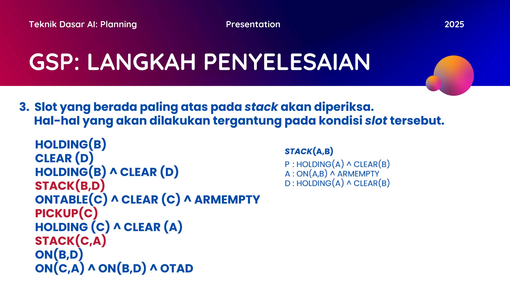 GSP: LANGKAH PENYELESAIAN
Teknik Dasar AI: Planning Presentation 2025
3. Slot yang berada paling atas pada stack akan diperiksa.
Hal-hal yang akan dilakukan tergantung pada kondisi slot tersebut.
HOLDING(B)
CLEAR (D)
HOLDING(B) ^ CLEAR (D)
STACK(B,D)
ONTABLE(C) ^ CLEAR (C) ^ ARMEMPTY
PICKUP(C)
HOLDING (C) ^ CLEAR (A)
STACK(C,A)
ON(B,D)
ON(C,A) ^ ON(B,D) ^ OTAD
 