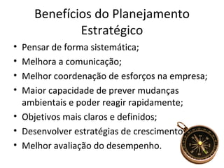 Benefícios do Planejamento
            Estratégico
• Pensar de forma sistemática;
• Melhora a comunicação;
• Melhor coordenação de esforços na empresa;
• Maior capacidade de prever mudanças
  ambientais e poder reagir rapidamente;
• Objetivos mais claros e definidos;
• Desenvolver estratégias de crescimento;
• Melhor avaliação do desempenho.
 